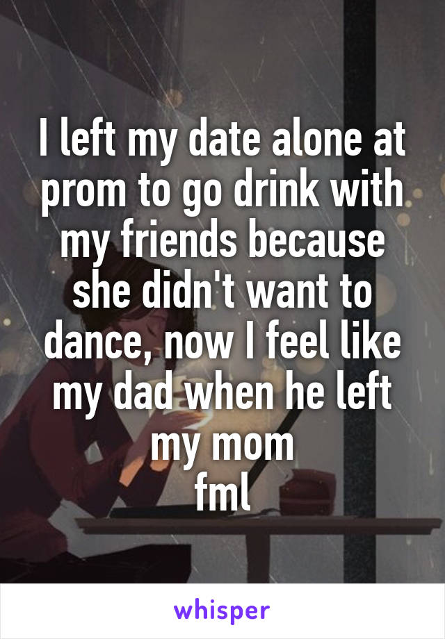 I left my date alone at prom to go drink with my friends because she didn't want to dance, now I feel like my dad when he left my mom
fml
