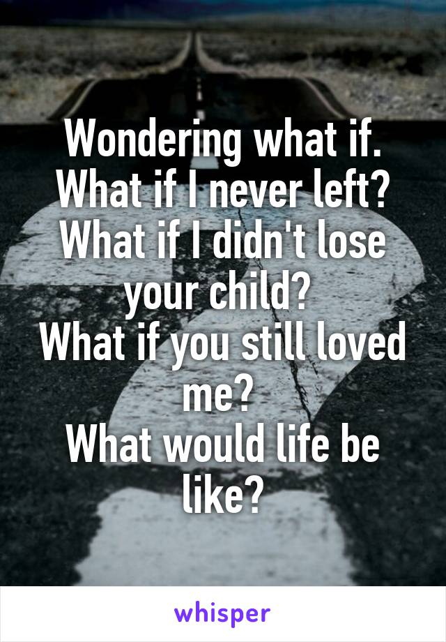 Wondering what if. What if I never left? What if I didn't lose your child? 
What if you still loved me? 
What would life be like?