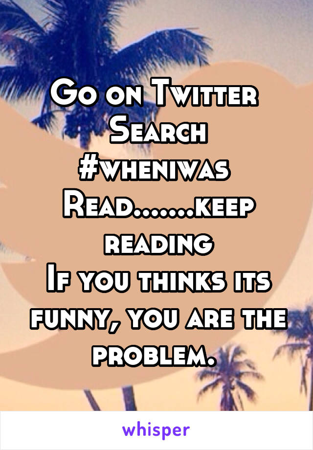 Go on Twitter 
Search #wheniwas 
Read.......keep reading
If you thinks its funny, you are the problem. 