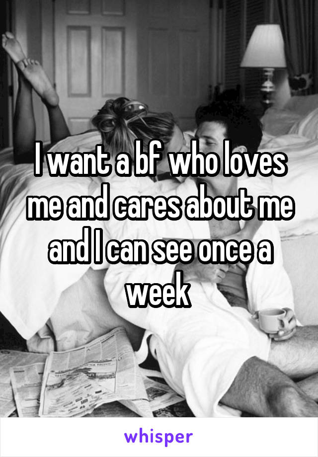 I want a bf who loves me and cares about me and I can see once a week 