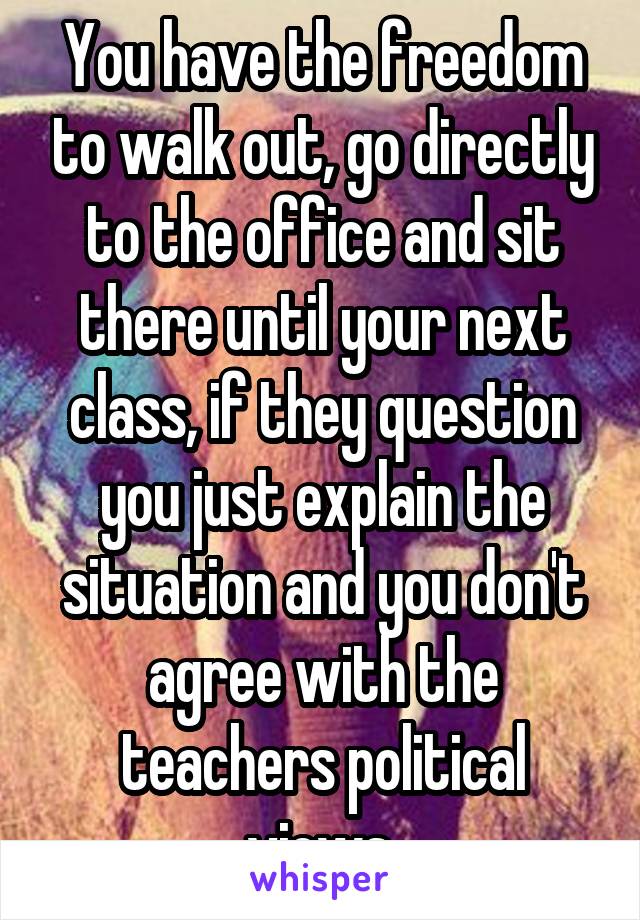 You have the freedom to walk out, go directly to the office and sit there until your next class, if they question you just explain the situation and you don't agree with the teachers political views 
