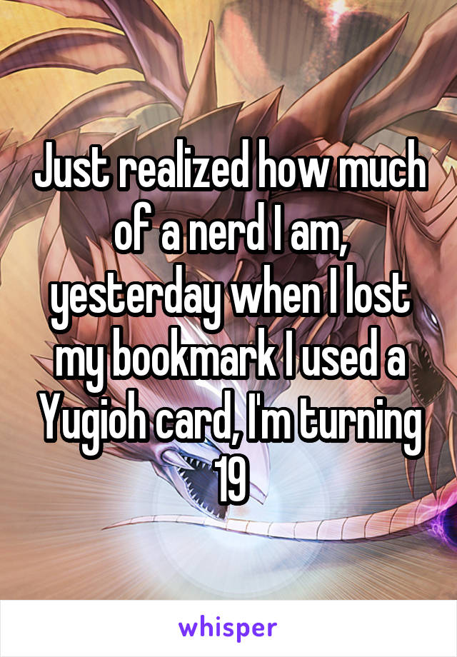 Just realized how much of a nerd I am, yesterday when I lost my bookmark I used a Yugioh card, I'm turning 19