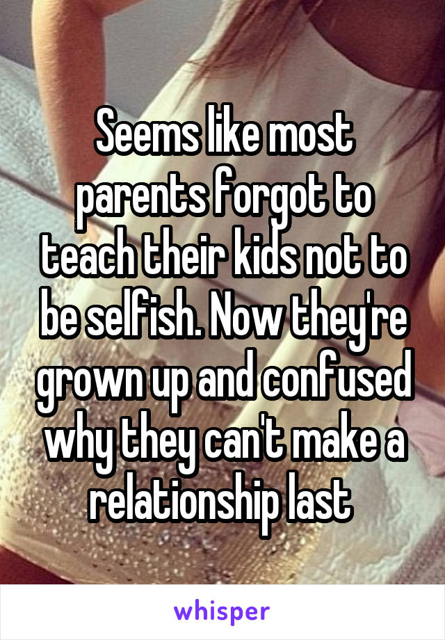 Seems like most parents forgot to teach their kids not to be selfish. Now they're grown up and confused why they can't make a relationship last 