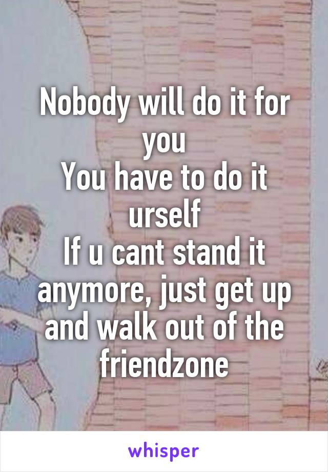 Nobody will do it for you
You have to do it urself
If u cant stand it anymore, just get up and walk out of the friendzone