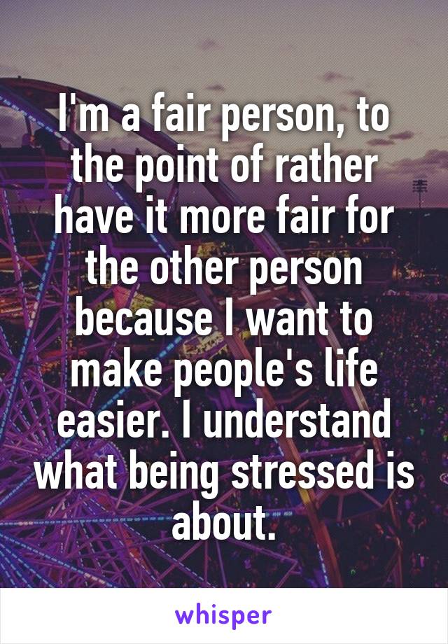 I'm a fair person, to the point of rather have it more fair for the other person because I want to make people's life easier. I understand what being stressed is about.