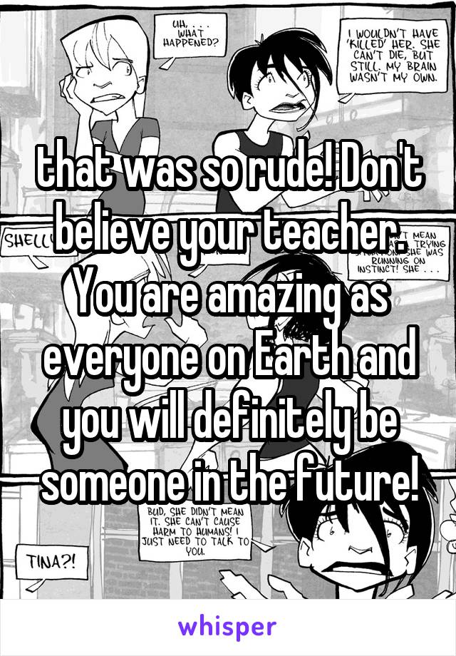 that was so rude! Don't believe your teacher. You are amazing as everyone on Earth and you will definitely be someone in the future!