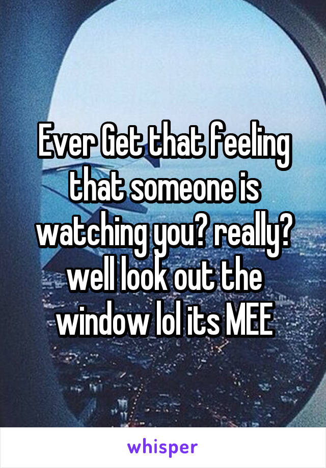 Ever Get that feeling that someone is watching you? really? well look out the window lol its MEE