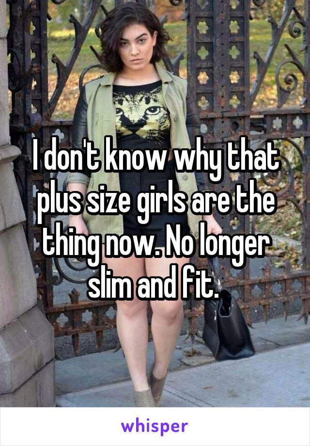 I don't know why that plus size girls are the thing now. No longer slim and fit. 