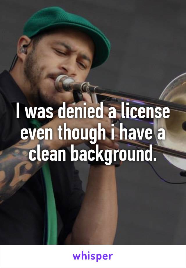 I was denied a license even though i have a clean background.