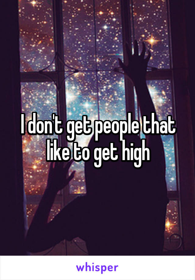 I don't get people that like to get high