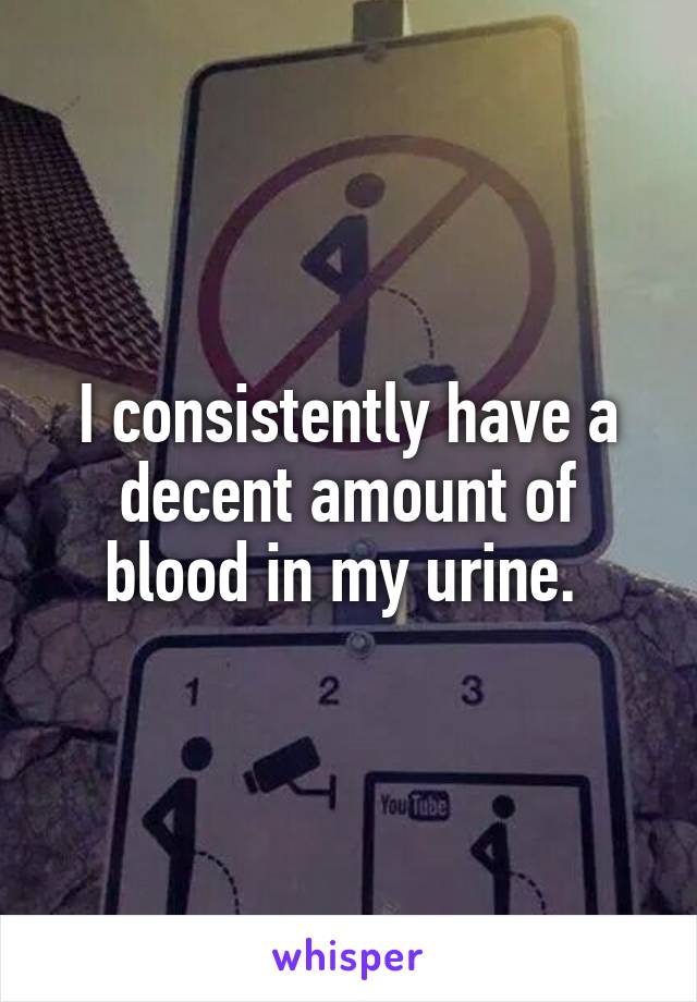 I consistently have a decent amount of blood in my urine. 