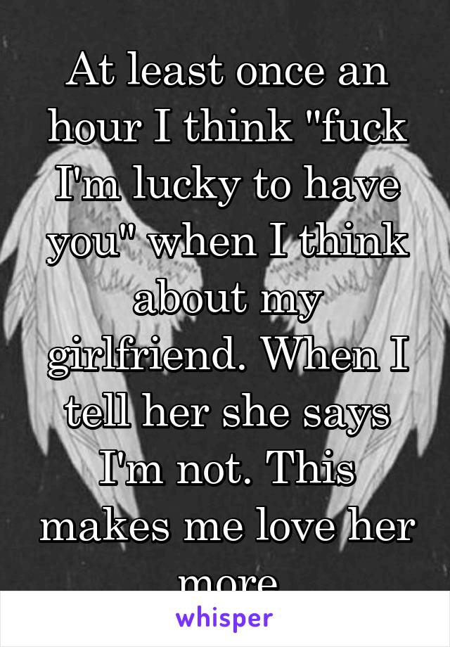At least once an hour I think "fuck I'm lucky to have you" when I think about my girlfriend. When I tell her she says I'm not. This makes me love her more