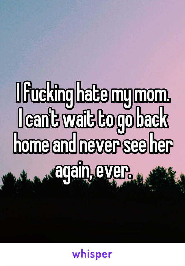 I fucking hate my mom.
I can't wait to go back home and never see her again, ever.