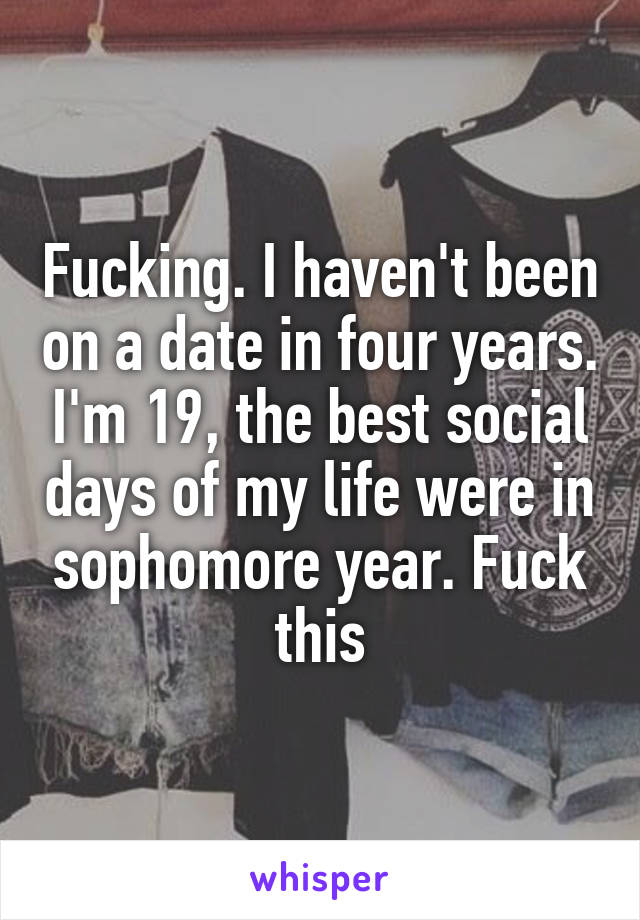 Fucking. I haven't been on a date in four years. I'm 19, the best social days of my life were in sophomore year. Fuck this