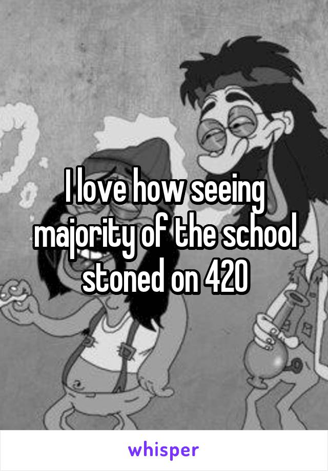 I love how seeing majority of the school stoned on 420
