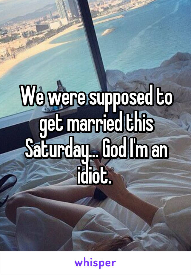 We were supposed to get married this Saturday... God I'm an idiot. 