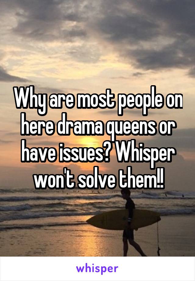 Why are most people on here drama queens or have issues? Whisper won't solve them!!