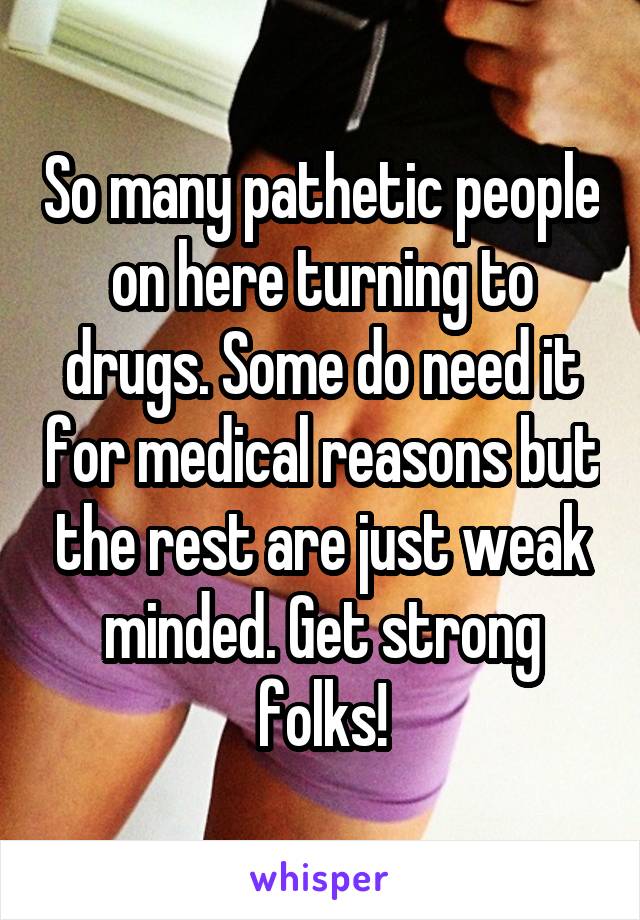 So many pathetic people on here turning to drugs. Some do need it for medical reasons but the rest are just weak minded. Get strong folks!