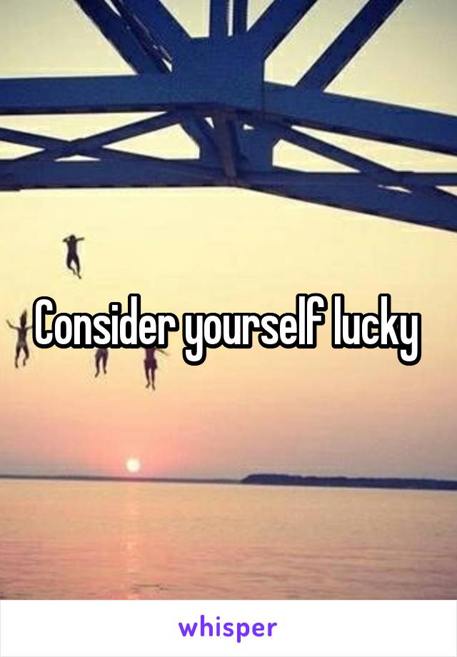 Consider yourself lucky 