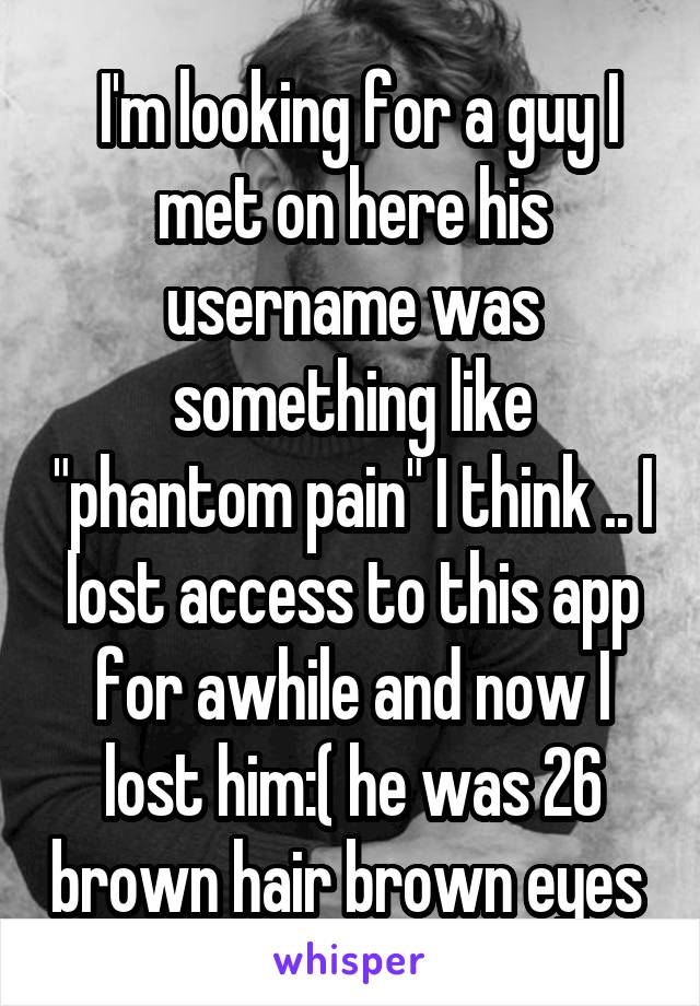  I'm looking for a guy I met on here his username was something like "phantom pain" I think .. I lost access to this app for awhile and now I lost him:( he was 26 brown hair brown eyes 