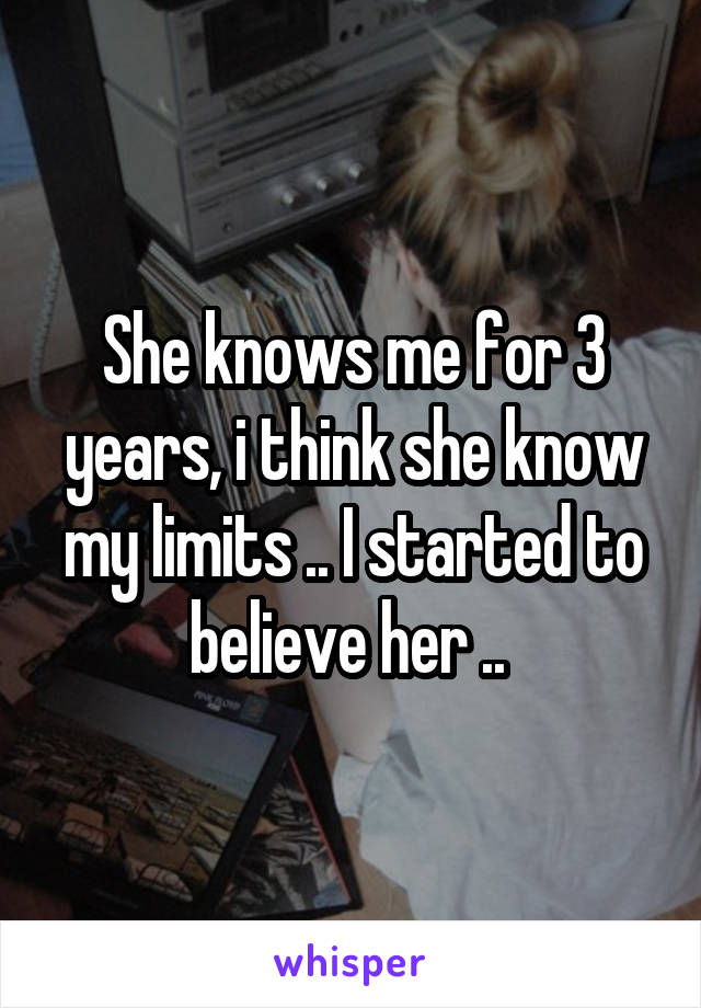 She knows me for 3 years, i think she know my limits .. I started to believe her .. 