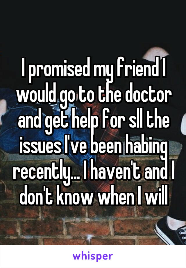 I promised my friend I would go to the doctor and get help for sll the issues I've been habing recently... I haven't and I don't know when I will