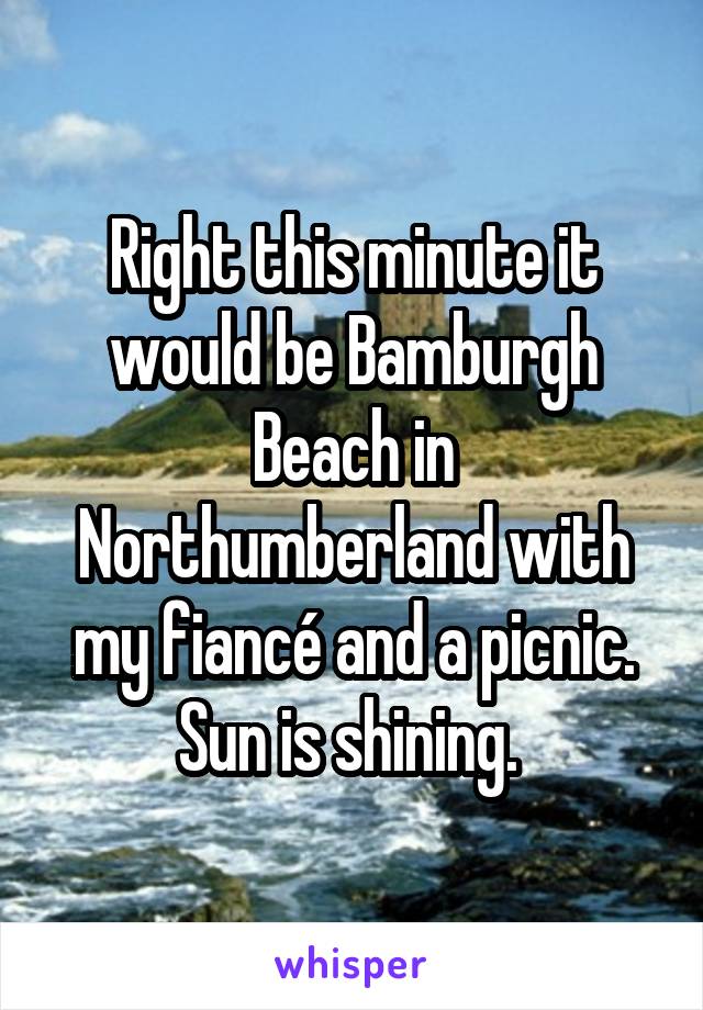 Right this minute it would be Bamburgh Beach in Northumberland with my fiancé and a picnic. Sun is shining. 