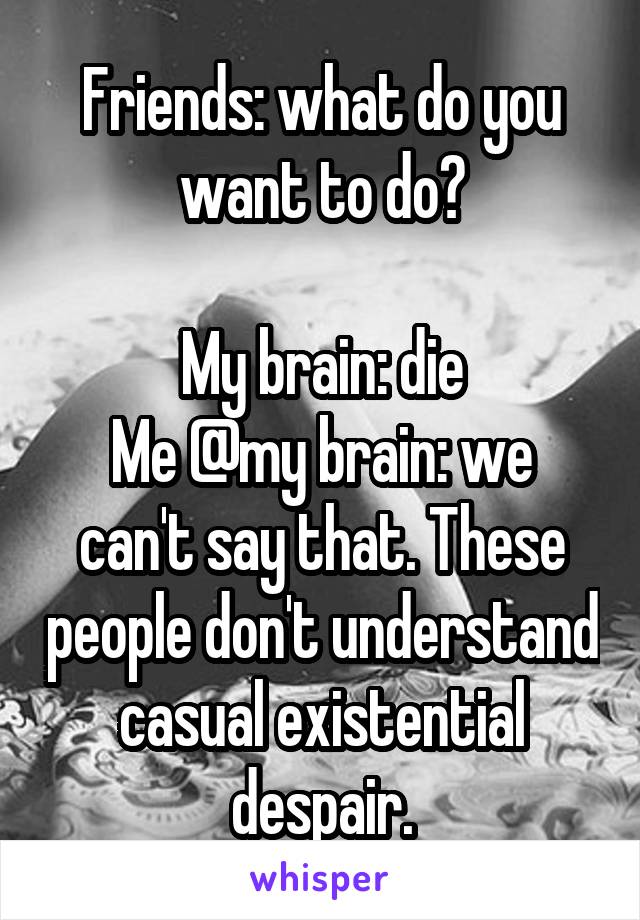 Friends: what do you want to do?

My brain: die
Me @my brain: we can't say that. These people don't understand casual existential despair.