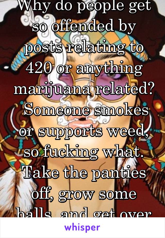 Why do people get so offended by posts relating to 420 or anything marijuana related?  Someone smokes or supports weed, so fucking what. Take the panties off, grow some balls, and get over it already