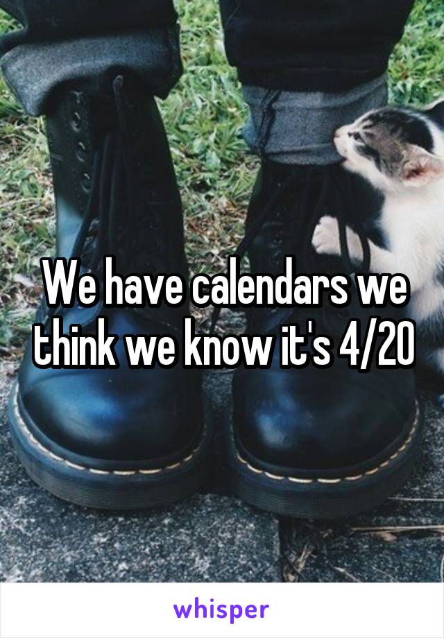 We have calendars we think we know it's 4/20