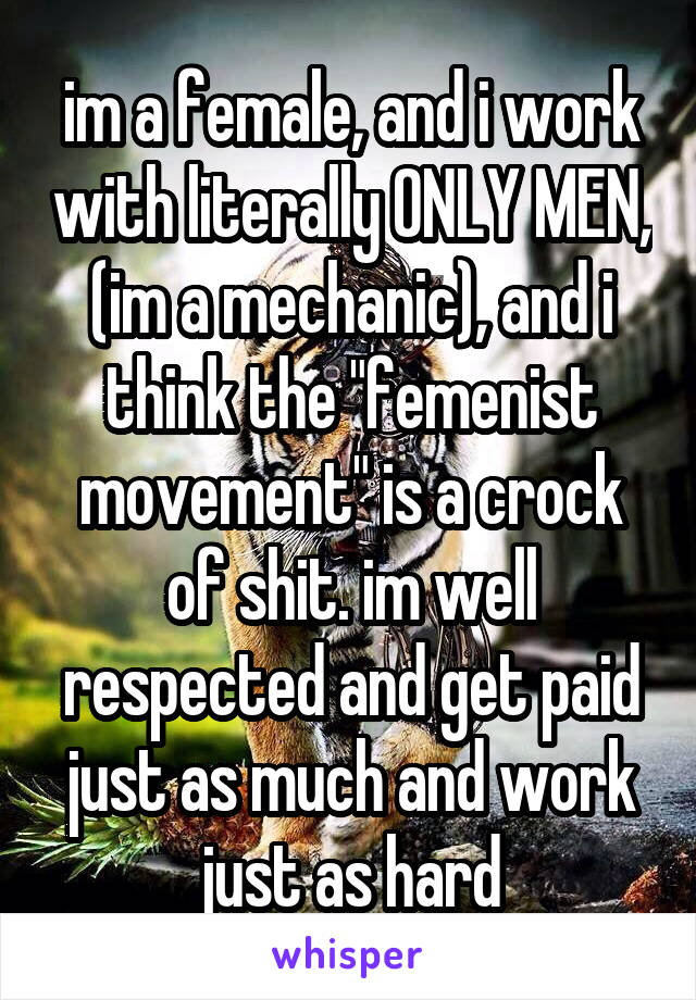 im a female, and i work with literally ONLY MEN, (im a mechanic), and i think the "femenist movement" is a crock of shit. im well respected and get paid just as much and work just as hard