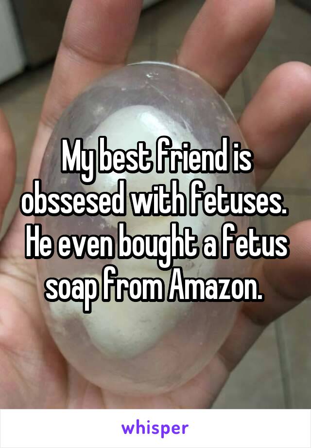 My best friend is obssesed with fetuses.  He even bought a fetus soap from Amazon. 