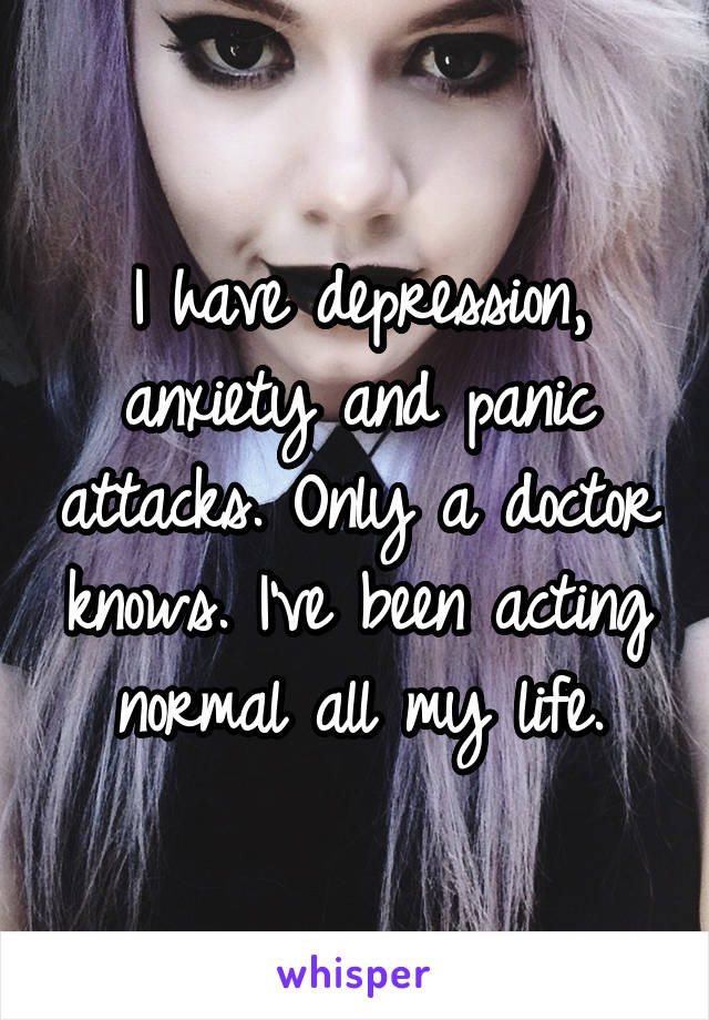 I have depression, anxiety and panic attacks. Only a doctor knows. I've been acting normal all my life.
