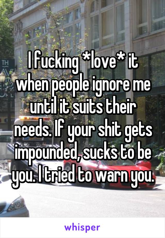 I fucking *love* it when people ignore me until it suits their needs. If your shit gets impounded, sucks to be you. I tried to warn you.