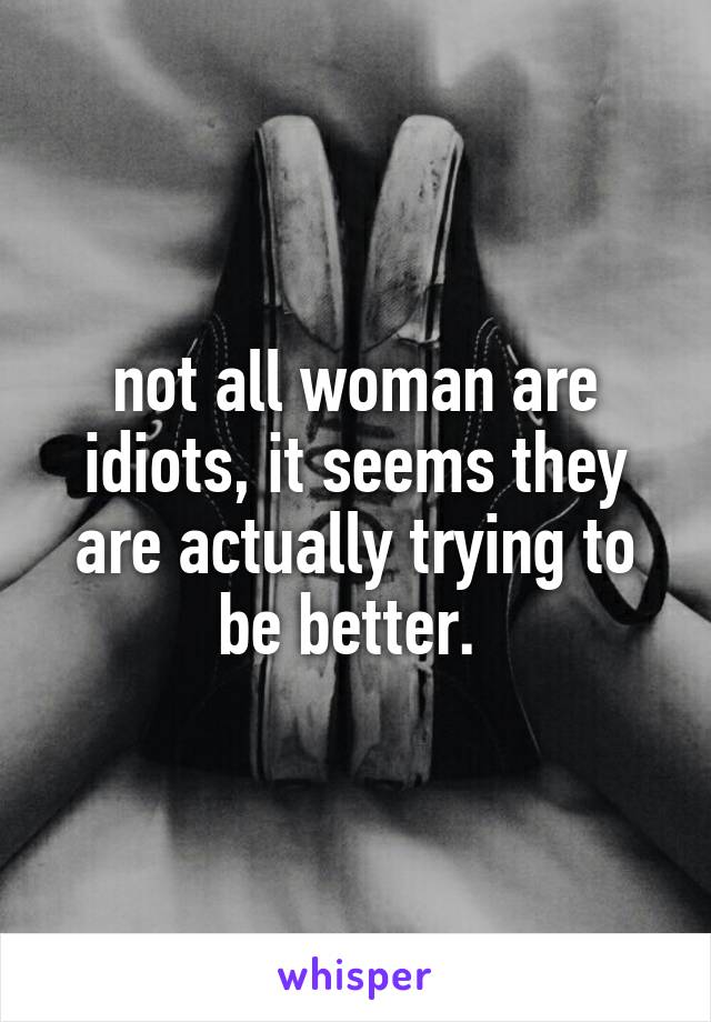 not all woman are idiots, it seems they are actually trying to be better. 