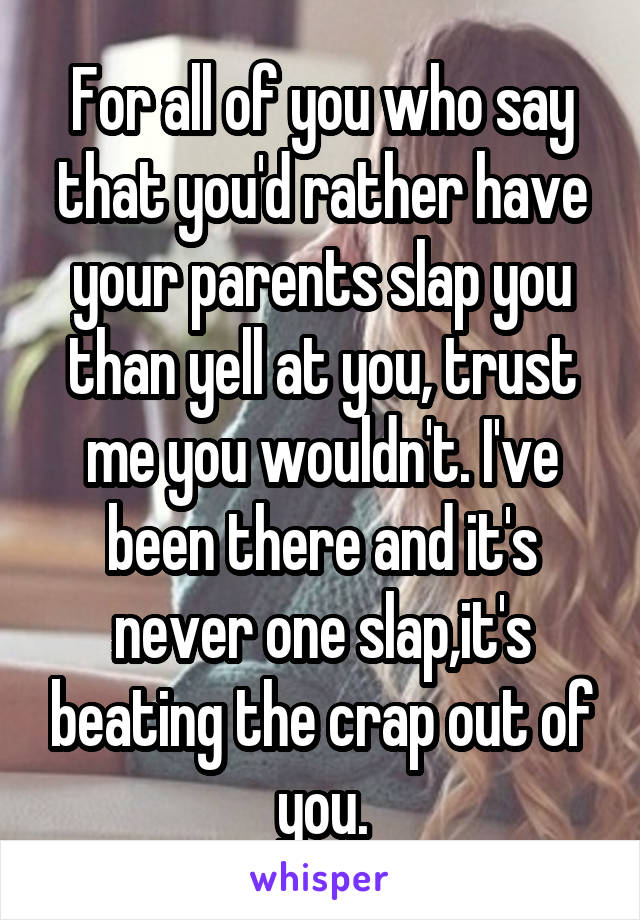 For all of you who say that you'd rather have your parents slap you than yell at you, trust me you wouldn't. I've been there and it's never one slap,it's beating the crap out of you.