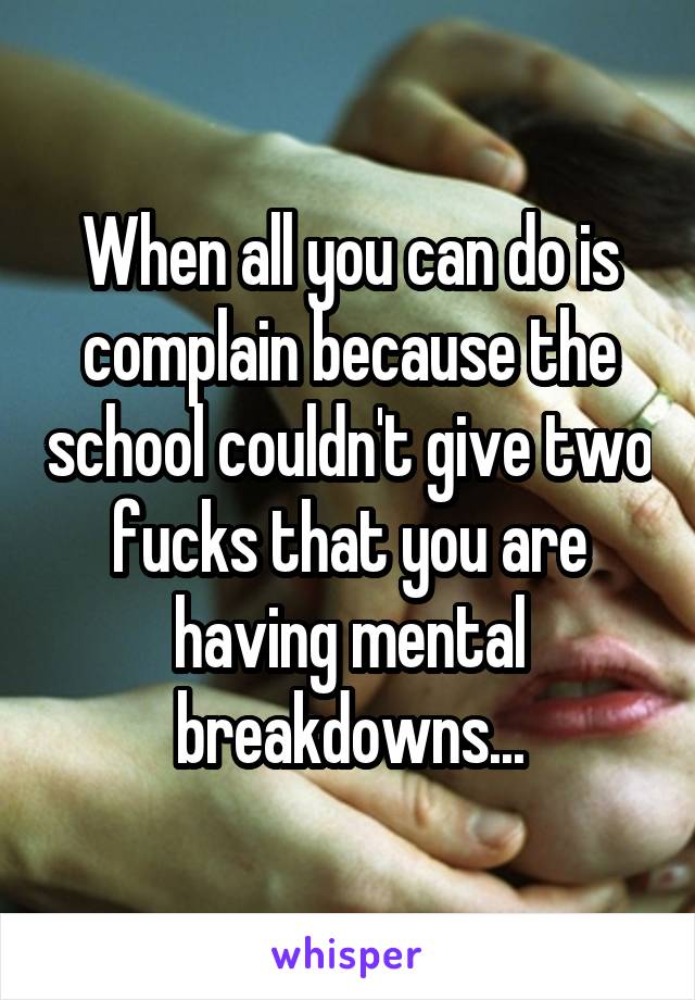When all you can do is complain because the school couldn't give two fucks that you are having mental breakdowns...