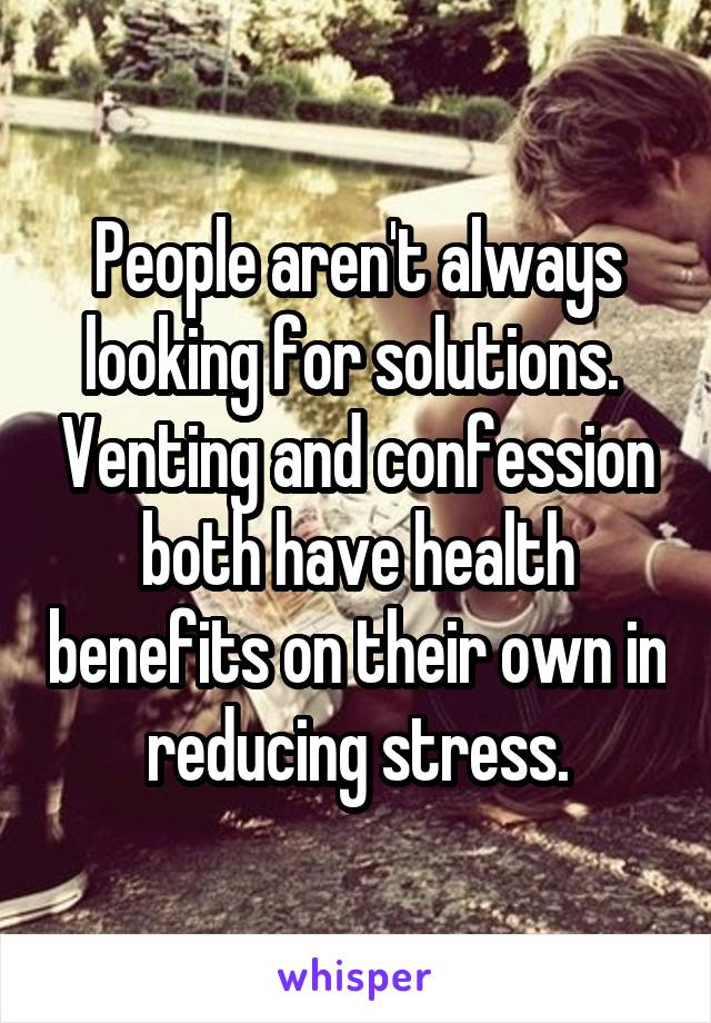 People aren't always looking for solutions.  Venting and confession both have health benefits on their own in reducing stress.