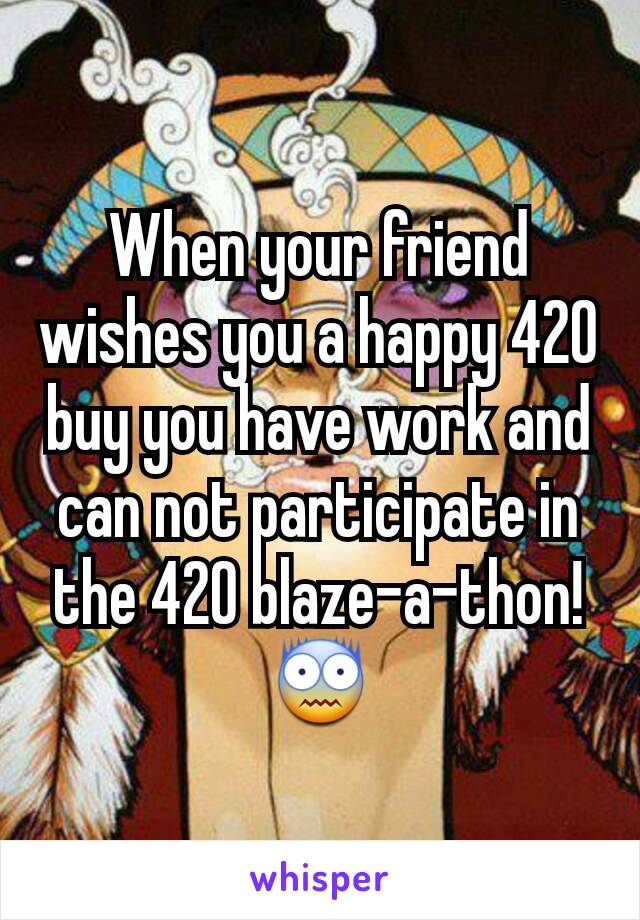 When your friend wishes you a happy 420 buy you have work and can not participate in the 420 blaze-a-thon!
😨