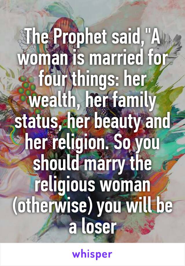 The Prophet said,"A woman is married for four things: her wealth, her family status, her beauty and her religion. So you should marry the religious woman (otherwise) you will be a loser