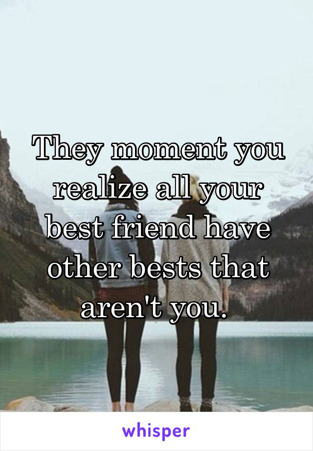 They moment you realize all your best friend have other bests that aren't you. 
