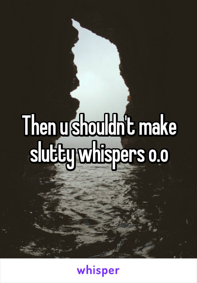 Then u shouldn't make slutty whispers o.o