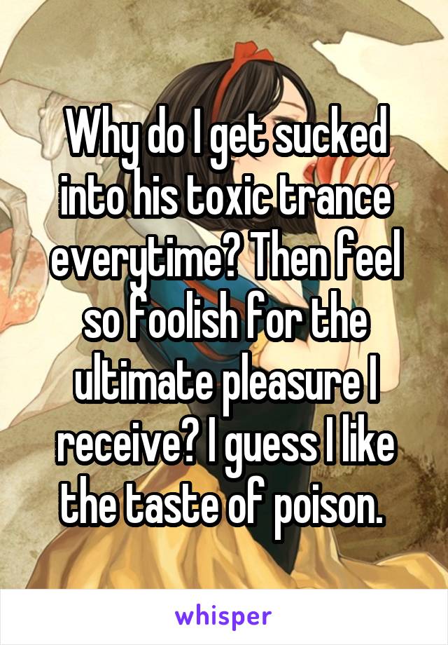 Why do I get sucked into his toxic trance everytime? Then feel so foolish for the ultimate pleasure I receive? I guess I like the taste of poison. 