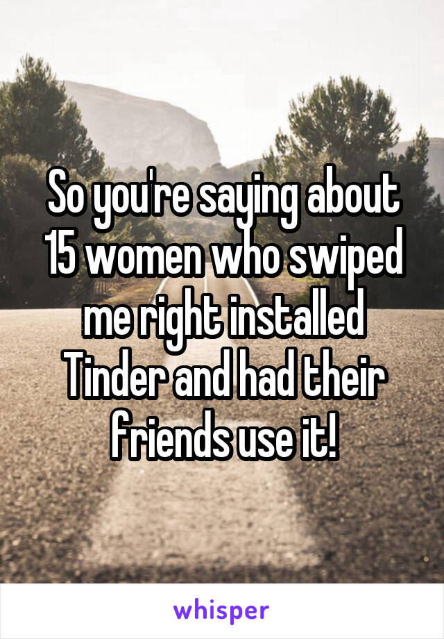 So you're saying about 15 women who swiped me right installed Tinder and had their friends use it!