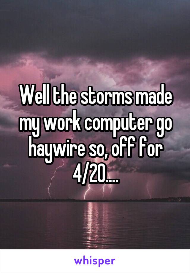 Well the storms made my work computer go haywire so, off for 4/20....