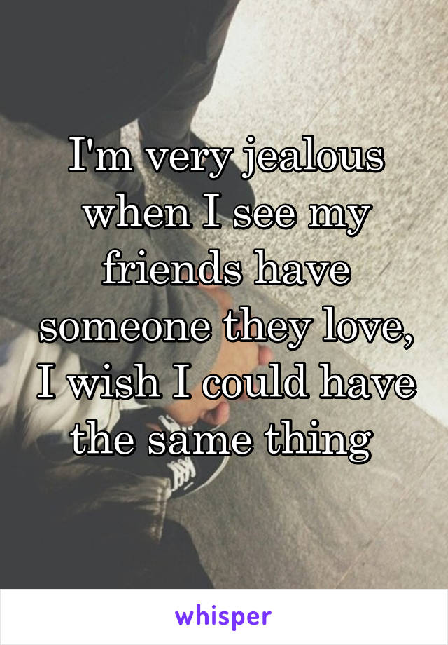 I'm very jealous when I see my friends have someone they love, I wish I could have the same thing 
