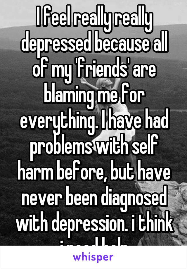 I feel really really depressed because all of my 'friends' are blaming me for everything. I have had problems with self harm before, but have never been diagnosed with depression. i think i need help