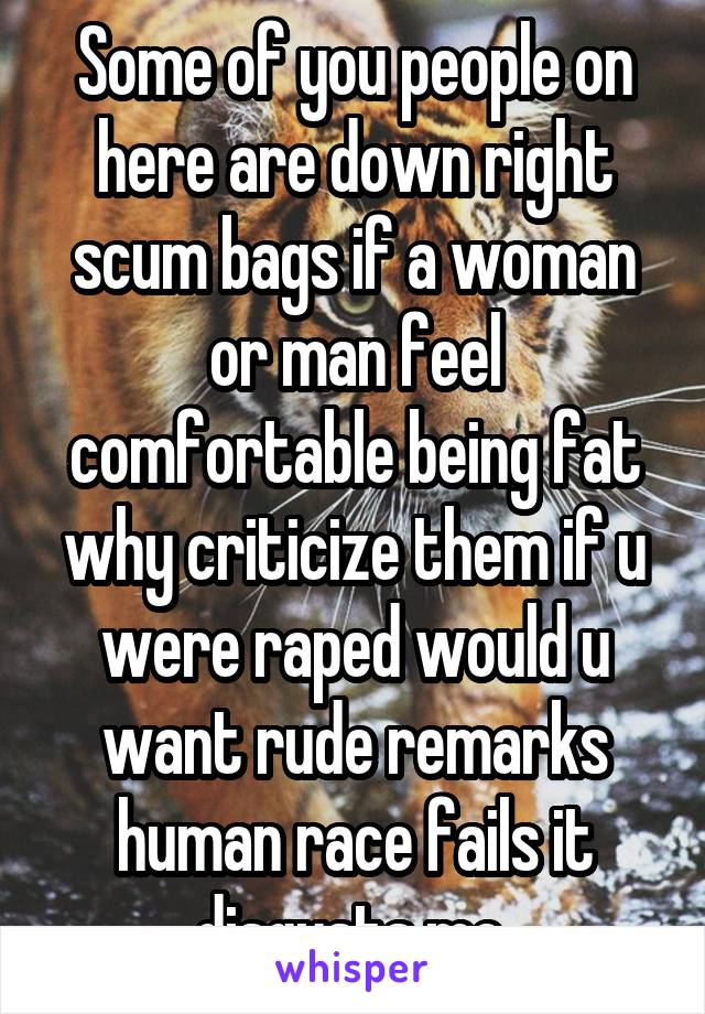 Some of you people on here are down right scum bags if a woman or man feel comfortable being fat why criticize them if u were raped would u want rude remarks human race fails it disgusts me 