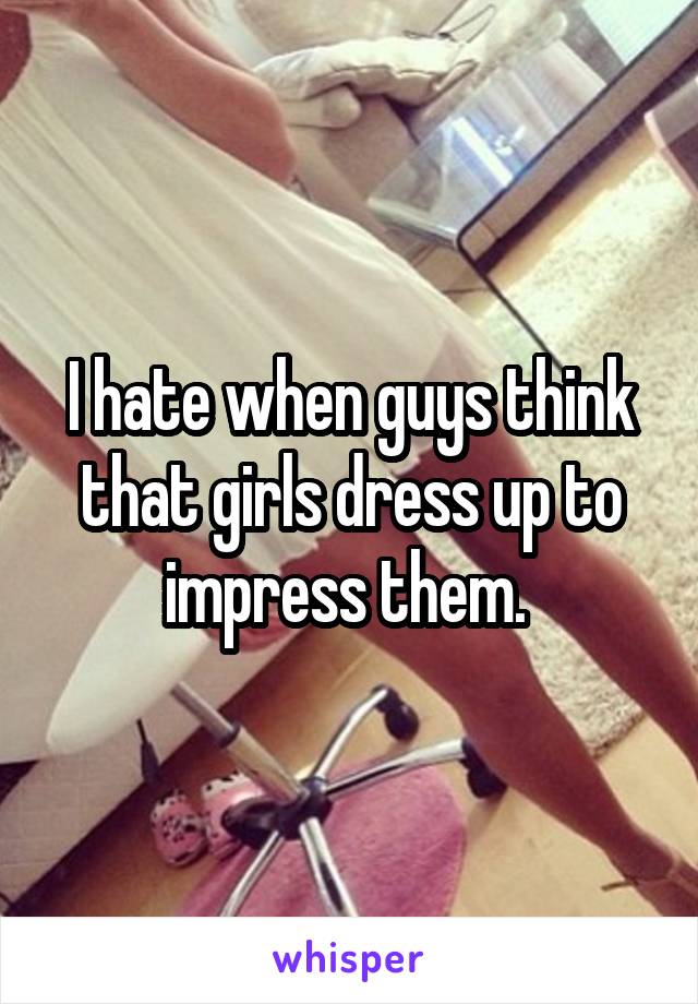 I hate when guys think that girls dress up to impress them. 