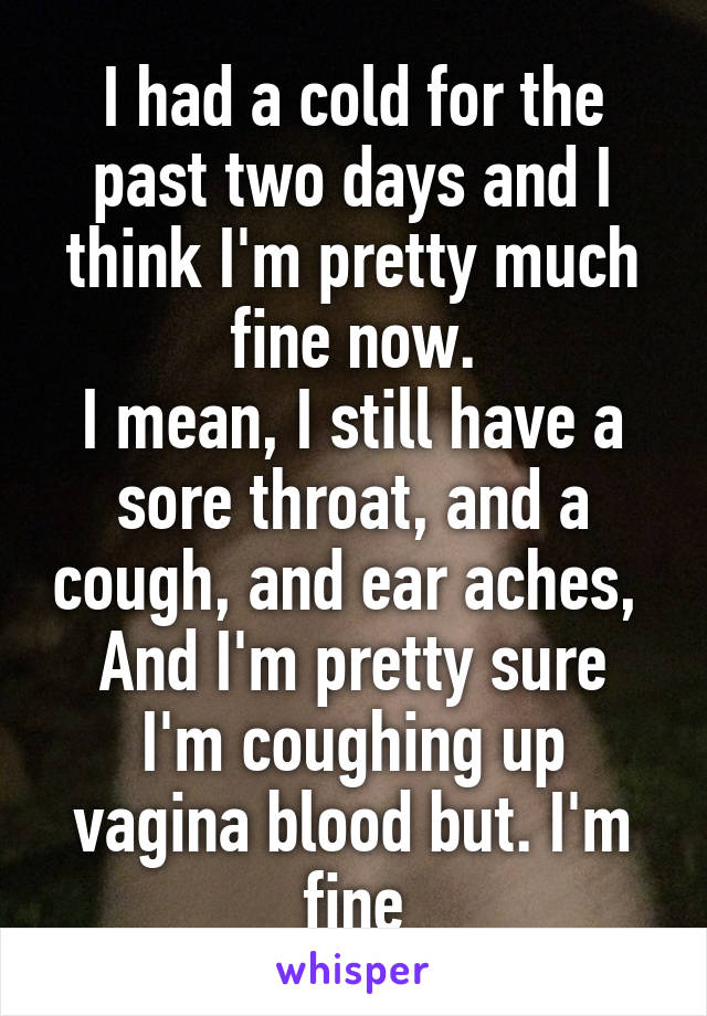 I had a cold for the past two days and I think I'm pretty much fine now.
I mean, I still have a sore throat, and a cough, and ear aches, 
And I'm pretty sure I'm coughing up vagina blood but. I'm fine